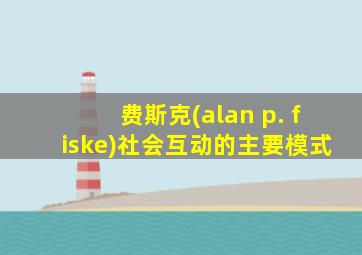 费斯克(alan p. fiske)社会互动的主要模式